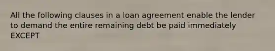 All the following clauses in a loan agreement enable the lender to demand the entire remaining debt be paid immediately EXCEPT