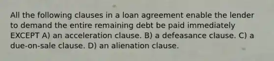 All the following clauses in a loan agreement enable the lender to demand the entire remaining debt be paid immediately EXCEPT A) an acceleration clause. B) a defeasance clause. C) a due-on-sale clause. D) an alienation clause.