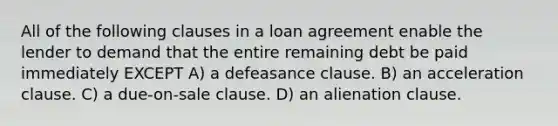 All of the following clauses in a loan agreement enable the lender to demand that the entire remaining debt be paid immediately EXCEPT A) a defeasance clause. B) an acceleration clause. C) a due-on-sale clause. D) an alienation clause.