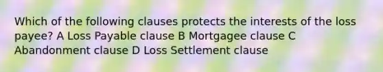 Which of the following clauses protects the interests of the loss payee? A Loss Payable clause B Mortgagee clause C Abandonment clause D Loss Settlement clause