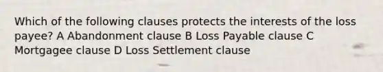 Which of the following clauses protects the interests of the loss payee? A Abandonment clause B Loss Payable clause C Mortgagee clause D Loss Settlement clause