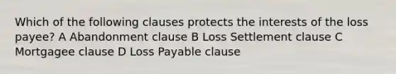 Which of the following clauses protects the interests of the loss payee? A Abandonment clause B Loss Settlement clause C Mortgagee clause D Loss Payable clause