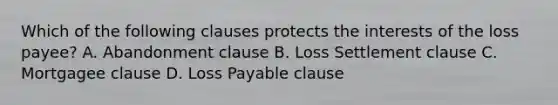 Which of the following clauses protects the interests of the loss payee? A. Abandonment clause B. Loss Settlement clause C. Mortgagee clause D. Loss Payable clause