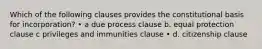 Which of the following clauses provides the constitutional basis for incorporation? • a due process clause b. equal protection clause c privileges and immunities clause • d. citizenship clause