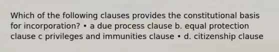 Which of the following clauses provides the constitutional basis for incorporation? • a due process clause b. equal protection clause c privileges and immunities clause • d. citizenship clause