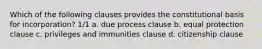 Which of the following clauses provides the constitutional basis for incorporation? 1/1 a. due process clause b. equal protection clause c. privileges and immunities clause d. citizenship clause