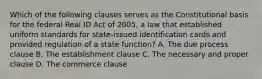 Which of the following clauses serves as the Constitutional basis for the federal Real ID Act of 2005, a law that established uniform standards for state-issued identification cards and provided regulation of a state function? A. The due process clause B. The establishment clause C. The necessary and proper clause D. The commerce clause