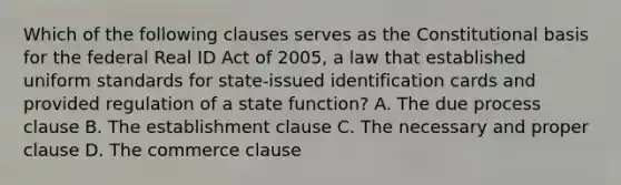 Which of the following clauses serves as the Constitutional basis for the federal Real ID Act of 2005, a law that established uniform standards for state-issued identification cards and provided regulation of a state function? A. The due process clause B. The establishment clause C. The necessary and proper clause D. The commerce clause