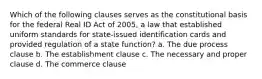 Which of the following clauses serves as the constitutional basis for the federal Real ID Act of 2005, a law that established uniform standards for state-issued identification cards and provided regulation of a state function? a. The due process clause b. The establishment clause c. The necessary and proper clause d. The commerce clause