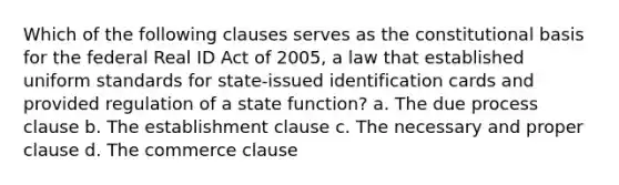 Which of the following clauses serves as the constitutional basis for the federal Real ID Act of 2005, a law that established uniform standards for state-issued identification cards and provided regulation of a state function? a. The due process clause b. The establishment clause c. The necessary and proper clause d. The commerce clause