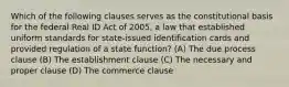 Which of the following clauses serves as the constitutional basis for the federal Real ID Act of 2005, a law that established uniform standards for state-issued identification cards and provided regulation of a state function? (A) The due process clause (B) The establishment clause (C) The necessary and proper clause (D) The commerce clause