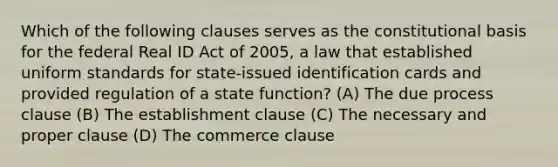 Which of the following clauses serves as the constitutional basis for the federal Real ID Act of 2005, a law that established uniform standards for state-issued identification cards and provided regulation of a state function? (A) The due process clause (B) The <a href='https://www.questionai.com/knowledge/k302frMcPQ-establishment-clause' class='anchor-knowledge'>establishment clause</a> (C) The necessary and proper clause (D) The commerce clause