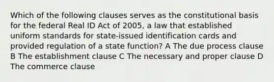 Which of the following clauses serves as the constitutional basis for the federal Real ID Act of 2005, a law that established uniform standards for state-issued identification cards and provided regulation of a state function? A The due process clause B The establishment clause C The necessary and proper clause D The commerce clause