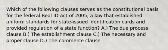 Which of the following clauses serves as the constitutional basis for the federal Real ID Act of 2005, a law that established uniform standards for state-issued identification cards and provided regulation of a state function? A.) The due process clause B.) The establishment clause C.) The necessary and proper clause D.) The commerce clause