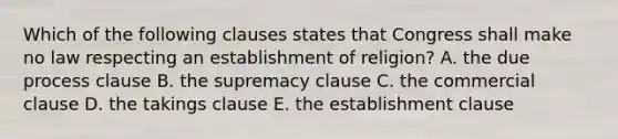 Which of the following clauses states that Congress shall make no law respecting an establishment of religion? A. the due process clause B. the supremacy clause C. the commercial clause D. the takings clause E. the establishment clause