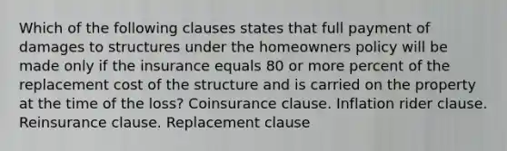 Which of the following clauses states that full payment of damages to structures under the homeowners policy will be made only if the insurance equals 80 or more percent of the replacement cost of the structure and is carried on the property at the time of the loss? Coinsurance clause. Inflation rider clause. Reinsurance clause. Replacement clause