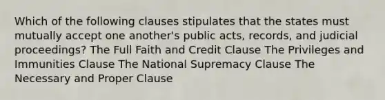 Which of the following clauses stipulates that the states must mutually accept one another's public acts, records, and judicial proceedings? The Full Faith and Credit Clause The Privileges and Immunities Clause The National Supremacy Clause The Necessary and Proper Clause