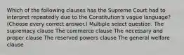 Which of the following clauses has the Supreme Court had to interpret repeatedly due to the Constitution's vague language? (Choose every correct answer.) Multiple select question. The supremacy clause The commerce clause The necessary and proper clause The reserved powers clause The general welfare clause