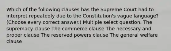 Which of the following clauses has the Supreme Court had to interpret repeatedly due to the Constitution's vague language? (Choose every correct answer.) Multiple select question. The supremacy clause The commerce clause The necessary and proper clause The reserved powers clause The general welfare clause