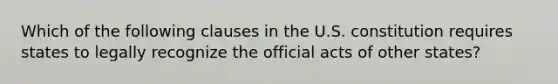 Which of the following clauses in the U.S. constitution requires states to legally recognize the official acts of other states?