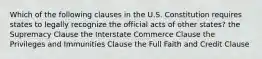 Which of the following clauses in the U.S. Constitution requires states to legally recognize the official acts of other states? the Supremacy Clause the Interstate Commerce Clause the Privileges and Immunities Clause the Full Faith and Credit Clause