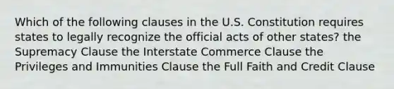 Which of the following clauses in the U.S. Constitution requires states to legally recognize the official acts of other states? the Supremacy Clause the Interstate Commerce Clause the Privileges and Immunities Clause the Full Faith and Credit Clause