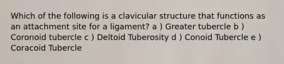 Which of the following is a clavicular structure that functions as an attachment site for a ligament? a ) Greater tubercle b ) Coronoid tubercle c ) Deltoid Tuberosity d ) Conoid Tubercle e ) Coracoid Tubercle