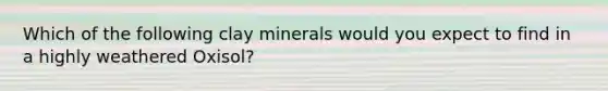 Which of the following clay minerals would you expect to find in a highly weathered Oxisol?