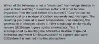 Which of the following is not a "clean coal" technology already in use? A."Coal washing" to remove sulfur and other mineral impurities from the coal before it is burned B."Gasification" to convert coal to a mixture of carbon monoxide and hydrogen. The resulting gas burns at a lower temperature, thus reducing the generation of nitrogen oxides C. "Wet scrubbing" to chemically remove SO2before it goes up the smokestack. This is accomplished by reacting the SO2with a mixture of ground limestone and water D."Sequestration" to capture and store CO2before it is emitted into the atmosphere