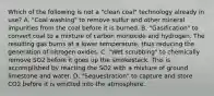 Which of the following is not a "clean coal" technology already in use? A. "Coal washing" to remove sulfur and other mineral impurities from the coal before it is burned. B. "Gasification" to convert coal to a mixture of carbon monoxide and hydrogen. The resulting gas burns at a lower temperature, thus reducing the generation of nitrogen oxides. C. "Wet scrubbing" to chemically remove SO2 before it goes up the smokestack. This is accomplished by reacting the SO2 with a mixture of ground limestone and water. D. "Sequestration" to capture and store CO2 before it is emitted into the atmosphere.