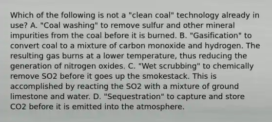 Which of the following is not a "clean coal" technology already in use? A. "Coal washing" to remove sulfur and other mineral impurities from the coal before it is burned. B. "Gasification" to convert coal to a mixture of carbon monoxide and hydrogen. The resulting gas burns at a lower temperature, thus reducing the generation of nitrogen oxides. C. "Wet scrubbing" to chemically remove SO2 before it goes up the smokestack. This is accomplished by reacting the SO2 with a mixture of ground limestone and water. D. "Sequestration" to capture and store CO2 before it is emitted into the atmosphere.