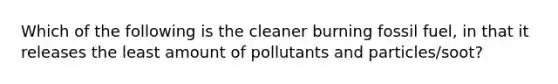 Which of the following is the cleaner burning fossil fuel, in that it releases the least amount of pollutants and particles/soot?