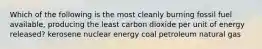 Which of the following is the most cleanly burning fossil fuel available, producing the least carbon dioxide per unit of energy released? kerosene nuclear energy coal petroleum natural gas