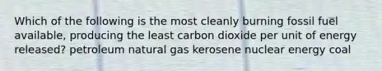 Which of the following is the most cleanly burning fossil fuel available, producing the least carbon dioxide per unit of energy released? petroleum natural gas kerosene nuclear energy coal