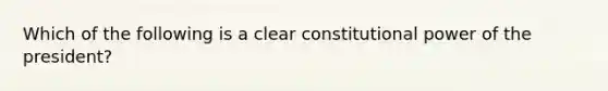 Which of the following is a clear constitutional power of the president?