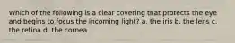 Which of the following is a clear covering that protects the eye and begins to focus the incoming light? a. the iris b. the lens c. the retina d. the cornea