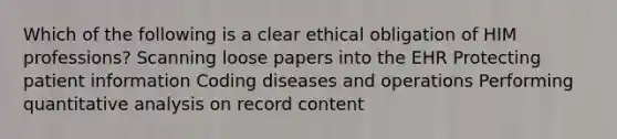 Which of the following is a clear ethical obligation of HIM professions? Scanning loose papers into the EHR Protecting patient information Coding diseases and operations Performing quantitative analysis on record content