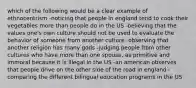 which of the following would be a clear example of ethnocentrism -noticing that people in england tend to cook their vegetables more than people do in the US -believing that the values one's own culture should not be used to evaluate the behavior of someone from another culture -observing that another religion has many gods -judging people from other cultures who have more than one spouse, as primitive and immoral because it is illegal in the US -an american observes that people drive on the other side of the road in england -comparing the different bilingual education programs in the US