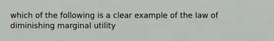 which of the following is a clear example of the law of diminishing marginal utility