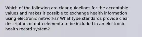 Which of the following are clear guidelines for the acceptable values and makes it possible to exchange health information using electronic networks? What type standards provide clear descriptors of data elementa to be included in an electronic health record system?