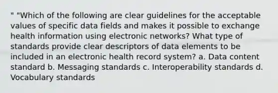 " "Which of the following are clear guidelines for the acceptable values of specific data fields and makes it possible to exchange health information using electronic networks? What type of standards provide clear descriptors of data elements to be included in an electronic health record system? a. Data content standard b. Messaging standards c. Interoperability standards d. Vocabulary standards