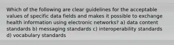 Which of the following are clear guidelines for the acceptable values of specific data fields and makes it possible to exchange health information using electronic networks? a) data content standards b) messaging standards c) interoperability standards d) vocabulary standards