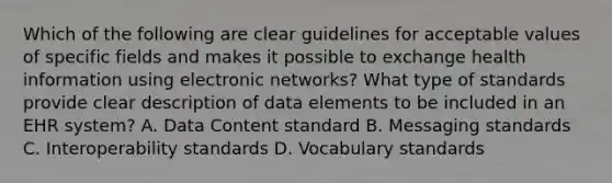 Which of the following are clear guidelines for acceptable values of specific fields and makes it possible to exchange health information using electronic networks? What type of standards provide clear description of data elements to be included in an EHR system? A. Data Content standard B. Messaging standards C. Interoperability standards D. Vocabulary standards