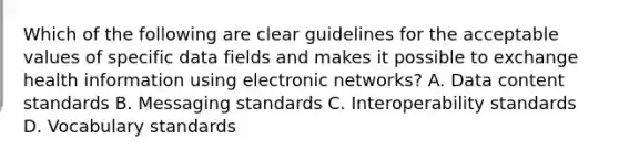 Which of the following are clear guidelines for the acceptable values of specific data fields and makes it possible to exchange health information using electronic networks? A. Data content standards B. Messaging standards C. Interoperability standards D. Vocabulary standards