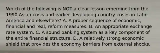 Which of the following is NOT a clear lesson emerging from the 1990 Asian crisis and earlier​ developing-country crises in Latin America and​ elsewhere? A. A proper sequence of​ economic, financial and​ real, reform measures. B. An appropriate exchange rate system. C. A sound banking system as a key component of the entire financial structure. D. A relatively strong economic shield that provides the economy barriers from external shocks.