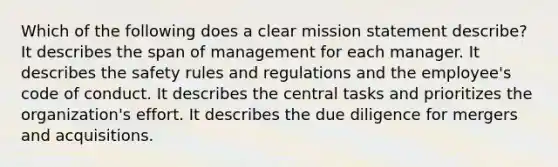 Which of the following does a clear mission statement describe? It describes the span of management for each manager. It describes the safety rules and regulations and the employee's code of conduct. It describes the central tasks and prioritizes the organization's effort. It describes the due diligence for mergers and acquisitions.