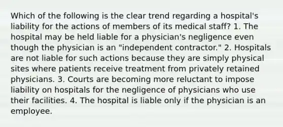 Which of the following is the clear trend regarding a hospital's liability for the actions of members of its medical staff? 1. The hospital may be held liable for a physician's negligence even though the physician is an "independent contractor." 2. Hospitals are not liable for such actions because they are simply physical sites where patients receive treatment from privately retained physicians. 3. Courts are becoming more reluctant to impose liability on hospitals for the negligence of physicians who use their facilities. 4. The hospital is liable only if the physician is an employee.