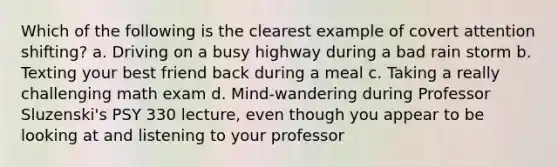 Which of the following is the clearest example of covert attention shifting? a. Driving on a busy highway during a bad rain storm b. Texting your best friend back during a meal c. Taking a really challenging math exam d. Mind-wandering during Professor Sluzenski's PSY 330 lecture, even though you appear to be looking at and listening to your professor