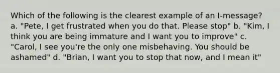 Which of the following is the clearest example of an I-message? a. "Pete, I get frustrated when you do that. Please stop" b. "Kim, I think you are being immature and I want you to improve" c. "Carol, I see you're the only one misbehaving. You should be ashamed" d. "Brian, I want you to stop that now, and I mean it"