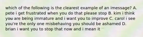 which of the following is the clearest example of an imessage? A. pete i get frustrated when you do that please stop B. kim i think you are being immature and i want you to improve C. carol i see you're the only one misbehaving you should be ashamed D. brian i want you to stop that now and i mean it